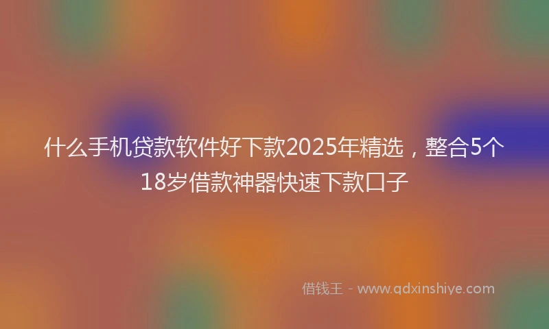 什么手机贷款软件好下款2025年精选，整合5个18岁借款神器快速下款口子
