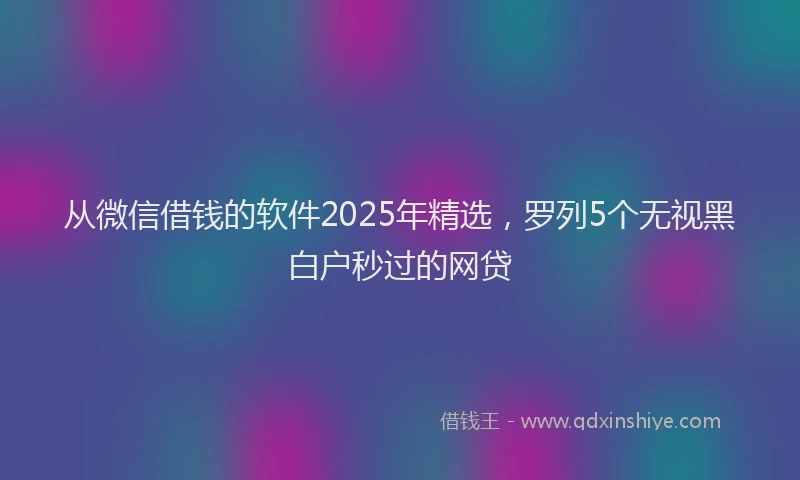 从微信借钱的软件2025年精选，罗列5个无视黑白户秒过的网贷