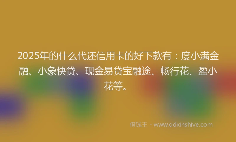 2025年的什么代还信用卡的好下款有：度小满金融、小象快贷、现金易贷宝融途、畅行花、盈小花等。