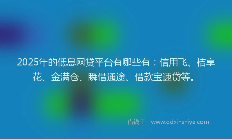 2025年的低息网贷平台有哪些有：信用飞、桔享花、金满仓、瞬借通途、借款宝速贷等。