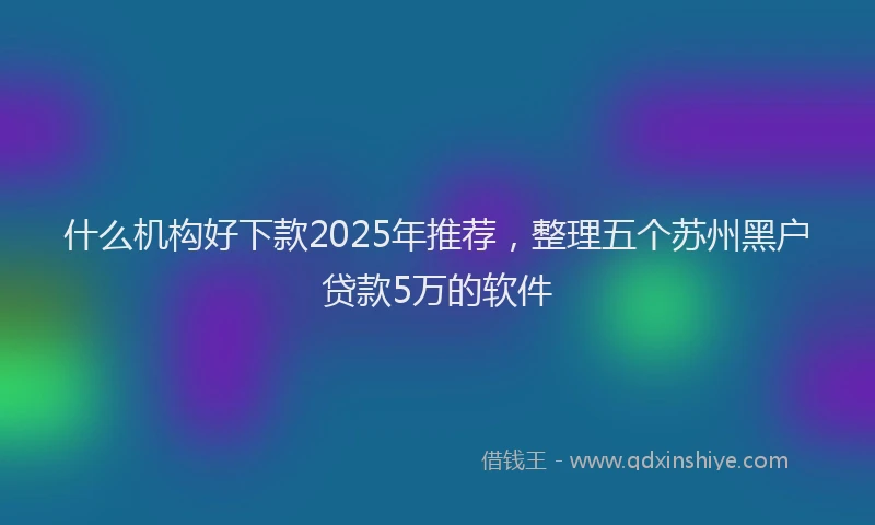 什么机构好下款2025年推荐，整理五个苏州黑户贷款5万的软件