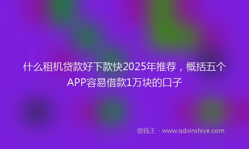什么租机贷款好下款快2025年推荐，概括五个APP容易借款1万块的口子