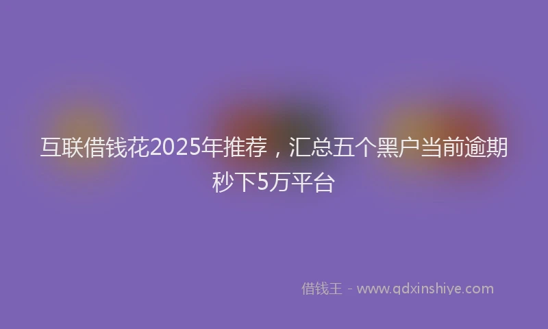 互联借钱花2025年推荐，汇总五个黑户当前逾期秒下5万平台
