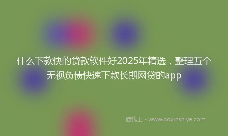 什么下款快的贷款软件好2025年精选，整理五个无视负债快速下款长期网贷的app