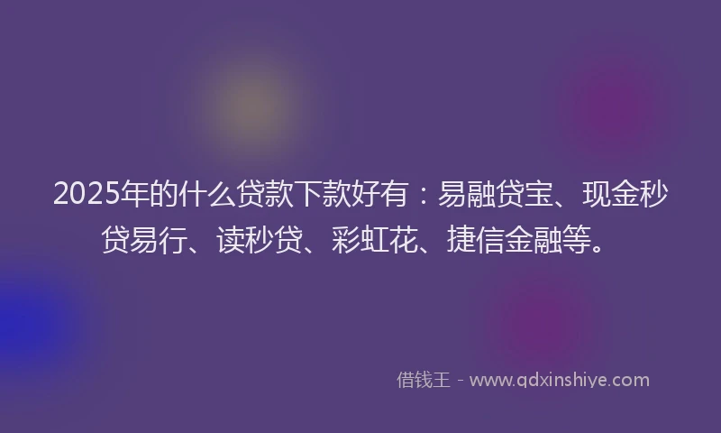 2025年的什么贷款下款好有：易融贷宝、现金秒贷易行、读秒贷、彩虹花、捷信金融等。
