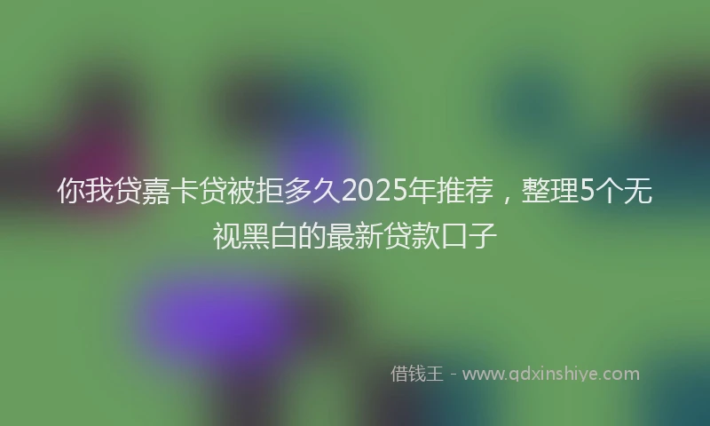 你我贷嘉卡贷被拒多久2025年推荐，整理5个无视黑白的最新贷款口子