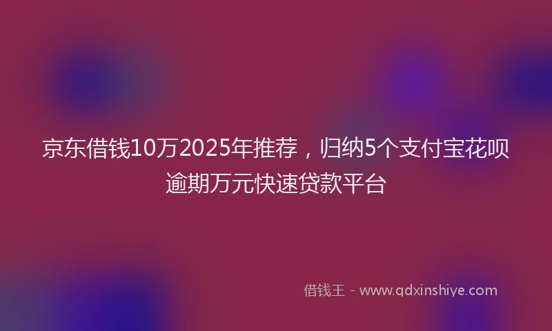 京东借钱10万2025年推荐，归纳5个支付宝花呗逾期万元快速贷款平台