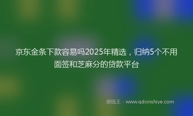 京东金条下款容易吗2025年精选，归纳5个不用面签和芝麻分的贷款平台