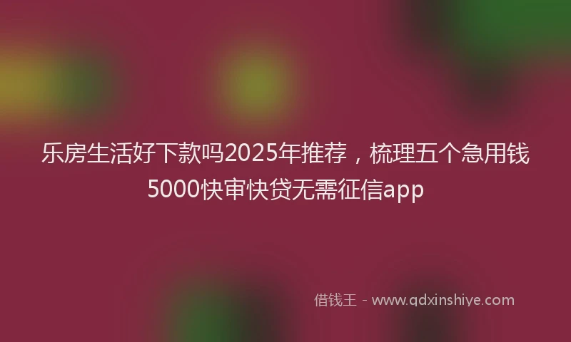 乐房生活好下款吗2025年推荐，梳理五个急用钱5000快审快贷无需征信app
