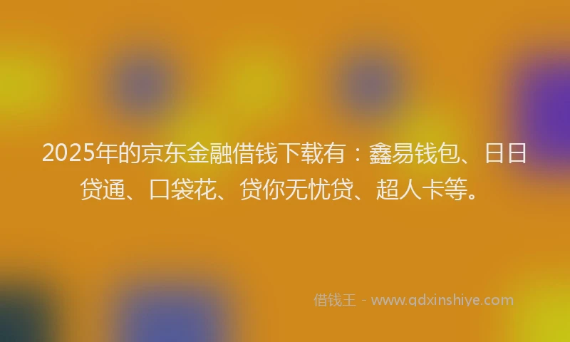 2025年的京东金融借钱下载有：鑫易钱包、日日贷通、口袋花、贷你无忧贷、超人卡等。