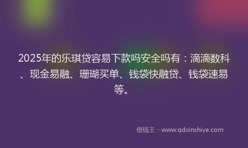 2025年的乐琪贷容易下款吗安全吗有：滴滴数科、现金易融、珊瑚买单、钱袋快融贷、钱袋速易等。
