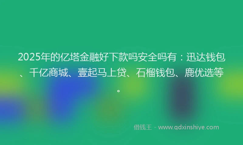 2025年的亿塔金融好下款吗安全吗有：迅达钱包、千亿商城、壹起马上贷、石榴钱包、鹿优选等。