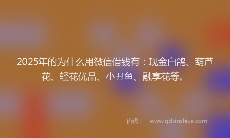 2025年的为什么用微信借钱有：现金白鸽、葫芦花、轻花优品、小丑鱼、融享花等。