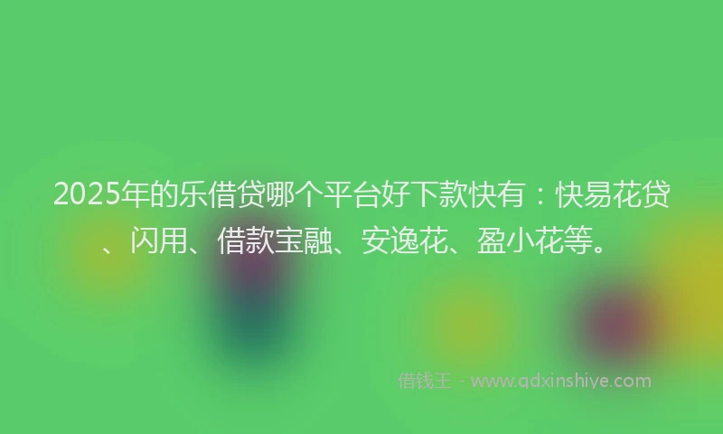 2025年的乐借贷哪个平台好下款快有：快易花贷、闪用、借款宝融、安逸花、盈小花等。