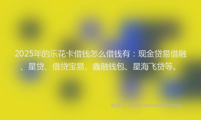 2025年的乐花卡借钱怎么借钱有：现金贷易借融、星贷、借贷宝易、鑫融钱包、星海飞贷等。