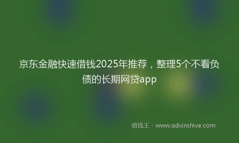 京东金融快速借钱2025年推荐，整理5个不看负债的长期网贷app