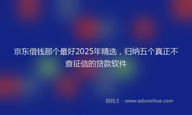 京东借钱那个最好2025年精选，归纳五个真正不查征信的贷款软件