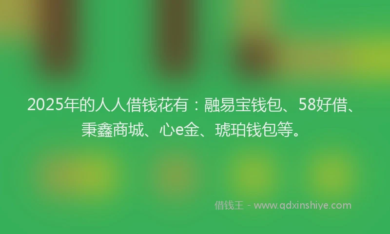 2025年的人人借钱花有：融易宝钱包、58好借、秉鑫商城、心e金、琥珀钱包等。