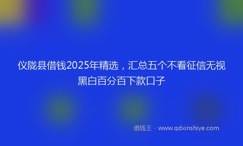 仪陇县借钱2025年精选，汇总五个不看征信无视黑白百分百下款口子