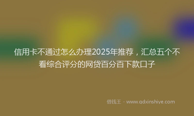 信用卡不通过怎么办理2025年推荐，汇总五个不看综合评分的网贷百分百下款口子