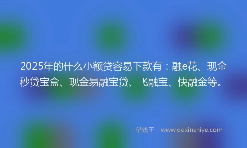 2025年的什么小额贷容易下款有:融e花、现金秒贷宝盒、现金易融宝贷、飞融宝、快融金等。
