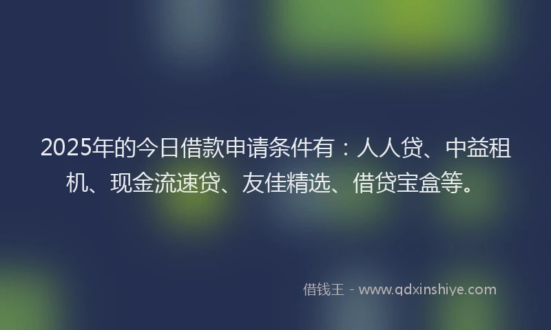 2025年的今日借款申请条件有：人人贷、中益租机、现金流速贷、友佳精选、借贷宝盒等。