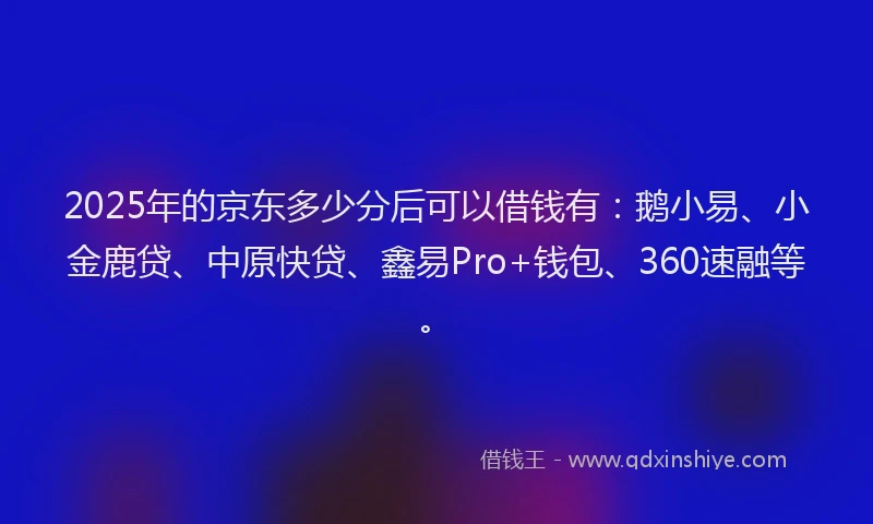 2025年的京东多少分后可以借钱有：鹅小易、小金鹿贷、中原快贷、鑫易Pro+钱包、360速融等。