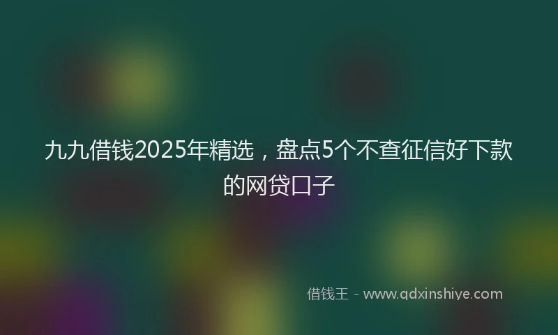 九九借钱2025年精选，盘点5个不查征信好下款的网贷口子