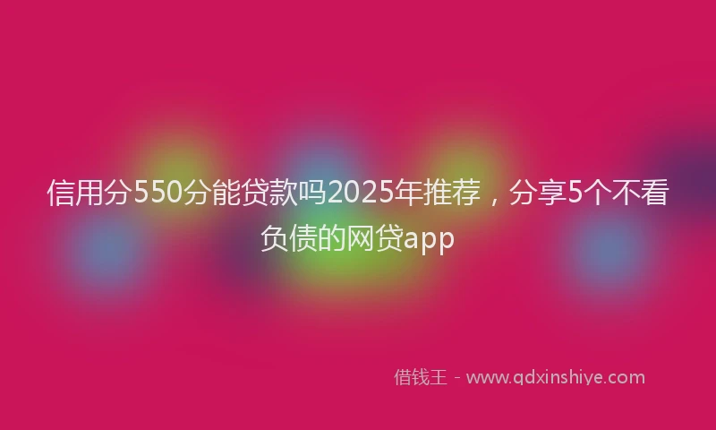 信用分550分能贷款吗2025年推荐，分享5个不看负债的网贷app