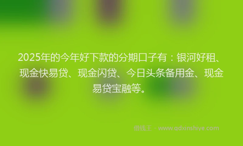 2025年的今年好下款的分期口子有：银河好租、现金快易贷、现金闪贷、今日头条备用金、现金易贷宝融等。