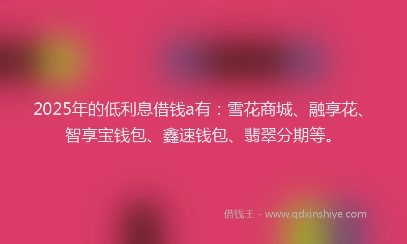 2025年的低利息借钱a有：雪花商城、融享花、智享宝钱包、鑫速钱包、翡翠分期等。