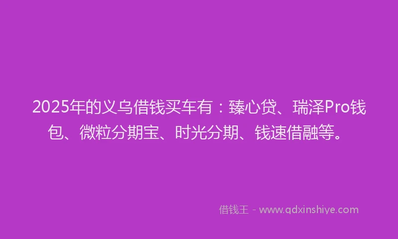 2025年的义乌借钱买车有：臻心贷、瑞泽Pro钱包、微粒分期宝、时光分期、钱速借融等。