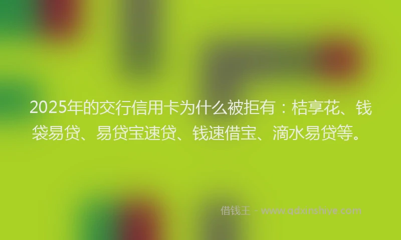 2025年的交行信用卡为什么被拒有：桔享花、钱袋易贷、易贷宝速贷、钱速借宝、滴水易贷等。