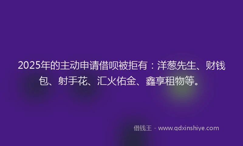 2025年的主动申请借呗被拒有：洋葱先生、财钱包、射手花、汇火佑金、鑫享租物等。