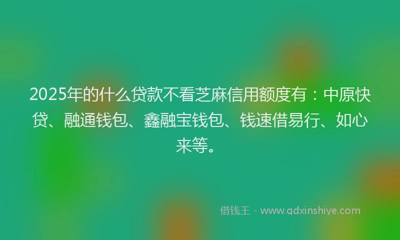 2025年的什么贷款不看芝麻信用额度有：中原快贷、融通钱包、鑫融宝钱包、钱速借易行、如心来等。