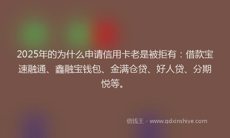 2025年的为什么申请信用卡老是被拒有：借款宝速融通、鑫融宝钱包、金满仓贷、好人贷、分期悦等。