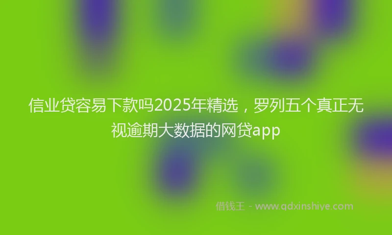 信业贷容易下款吗2025年精选，罗列五个真正无视逾期大数据的网贷app