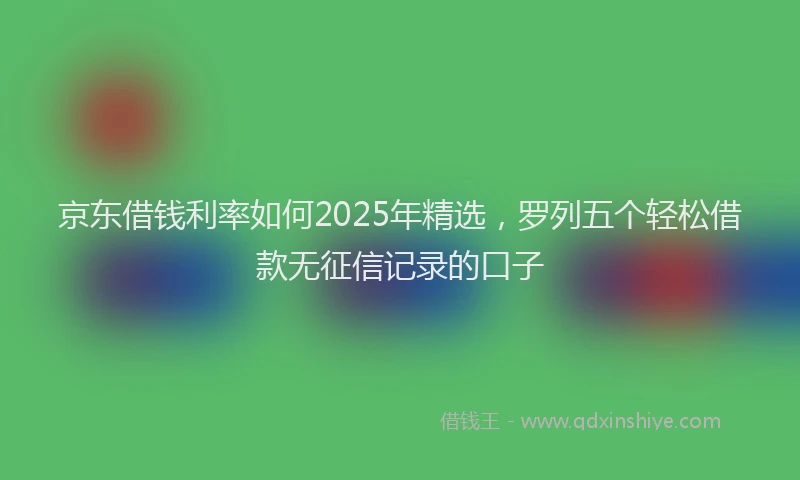 京东借钱利率如何2025年精选，罗列五个轻松借款无征信记录的口子