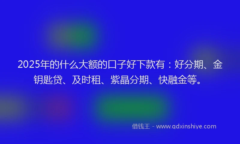 2025年的什么大额的口子好下款有：好分期、金钥匙贷、及时租、紫晶分期、快融金等。