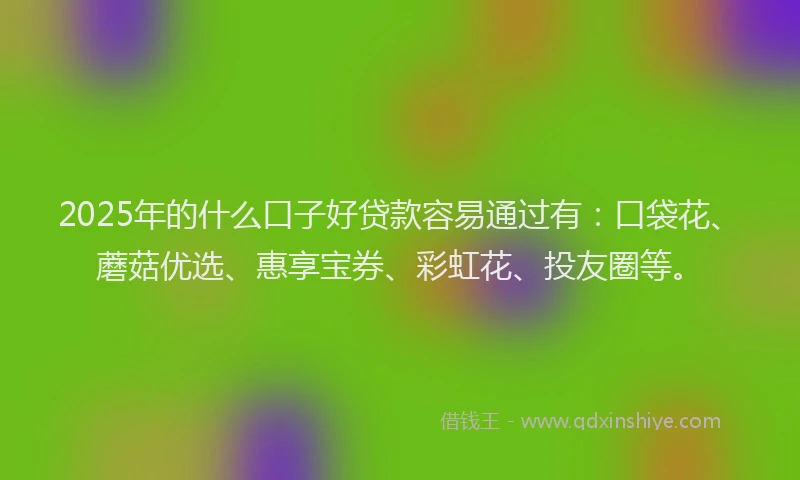 2025年的什么口子好贷款容易通过有：口袋花、蘑菇优选、惠享宝券、彩虹花、投友圈等。