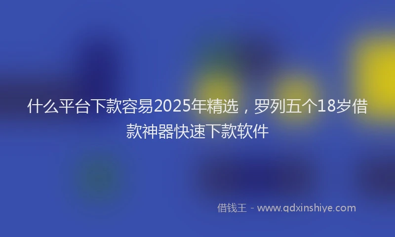 什么平台下款容易2025年精选，罗列五个18岁借款神器快速下款软件