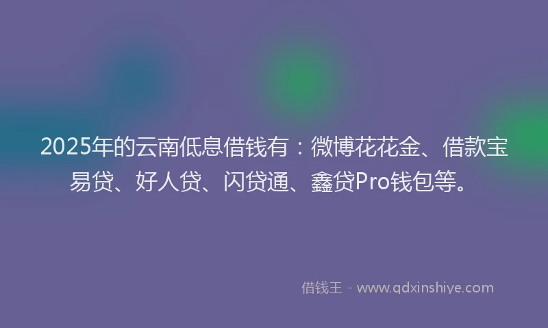 2025年的云南低息借钱有：微博花花金、借款宝易贷、好人贷、闪贷通、鑫贷Pro钱包等。