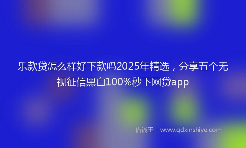 乐款贷怎么样好下款吗2025年精选，分享五个无视征信黑白100%秒下网贷app
