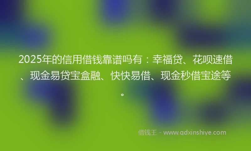 2025年的信用借钱靠谱吗有：幸福贷、花呗速借、现金易贷宝盒融、快快易借、现金秒借宝途等。