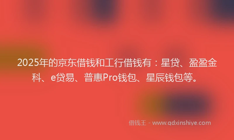 2025年的京东借钱和工行借钱有：星贷、盈盈金科、e贷易、普惠Pro钱包、星辰钱包等。