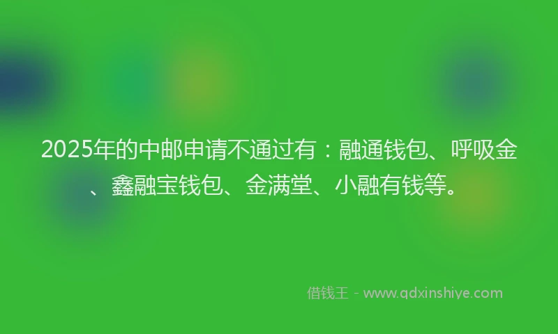 2025年的中邮申请不通过有：融通钱包、呼吸金、鑫融宝钱包、金满堂、小融有钱等。