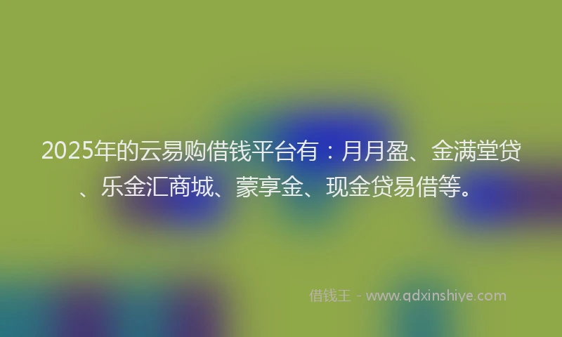 2025年的云易购借钱平台有：月月盈、金满堂贷、乐金汇商城、蒙享金、现金贷易借等。