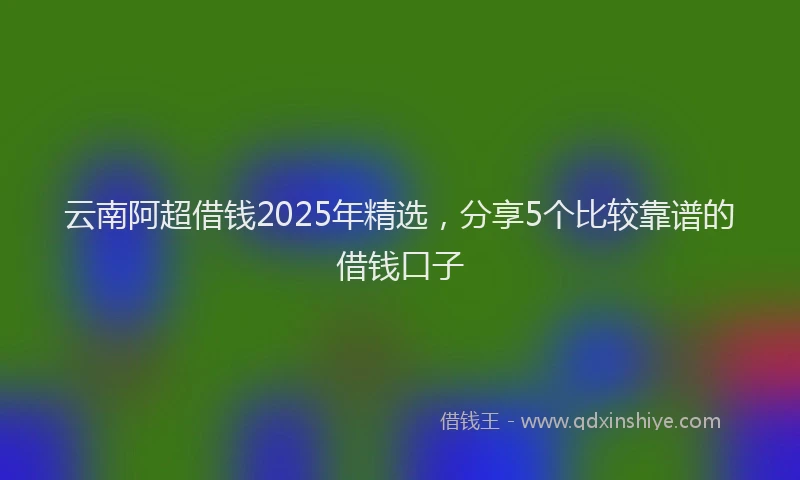 云南阿超借钱2025年精选，分享5个比较靠谱的借钱口子