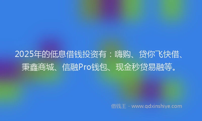 2025年的低息借钱投资有：嗨购、贷你飞快借、秉鑫商城、信融Pro钱包、现金秒贷易融等。