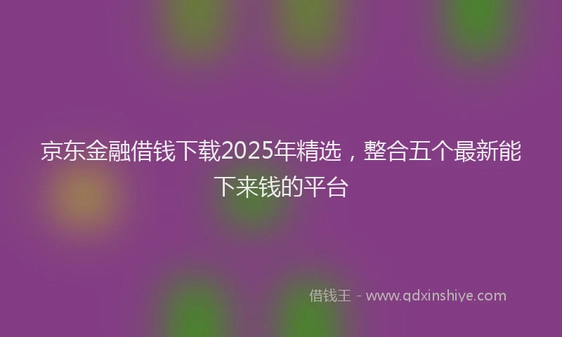 京东金融借钱下载2025年精选，整合五个最新能下来钱的平台